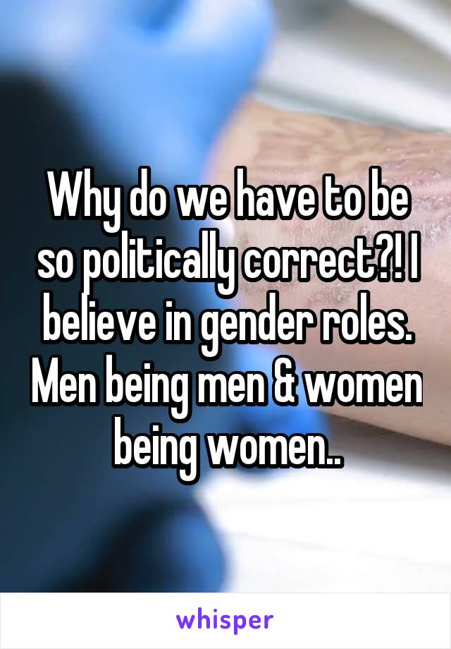 Why do we have to be so politically correct?! I believe in gender roles. Men being men & women being women..
