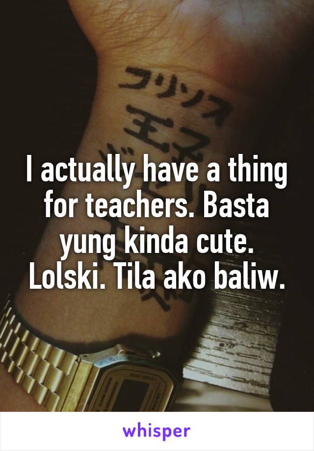 I actually have a thing for teachers. Basta yung kinda cute. Lolski. Tila ako baliw.