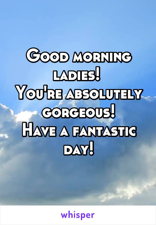 Good morning ladies! 
You're absolutely gorgeous!
Have a fantastic day!
