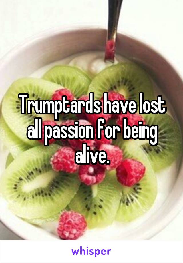 Trumptards have lost all passion for being alive.
