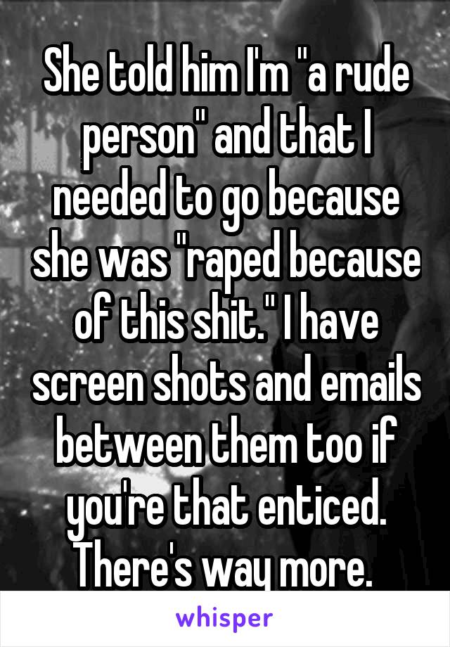 She told him I'm "a rude person" and that I needed to go because she was "raped because of this shit." I have screen shots and emails between them too if you're that enticed. There's way more. 