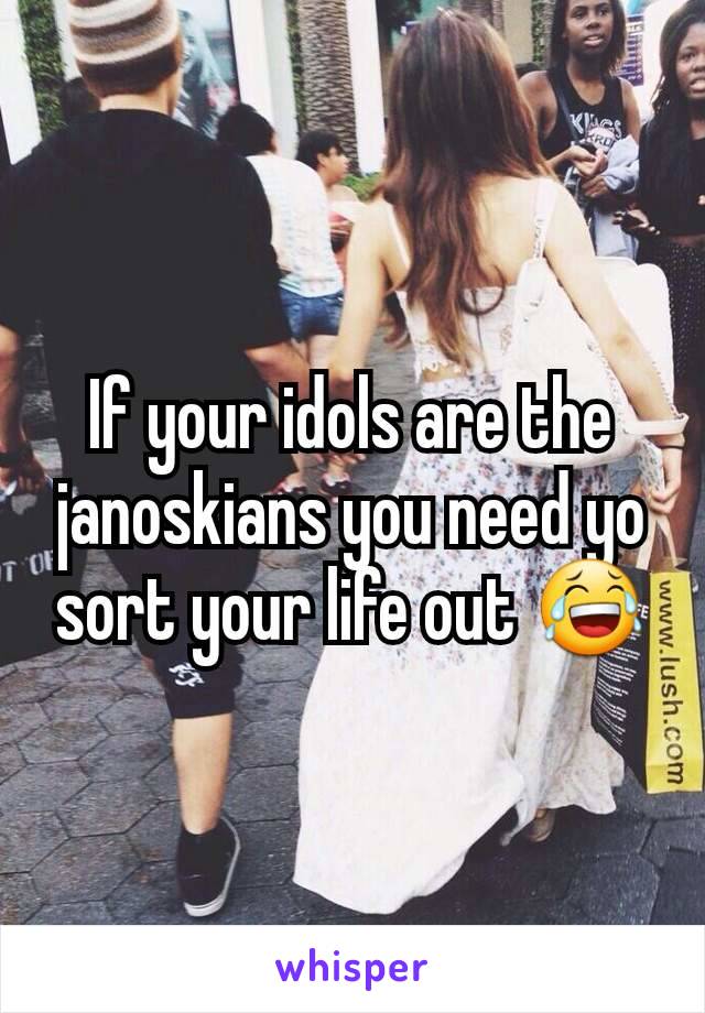 If your idols are the janoskians you need yo sort your life out 😂