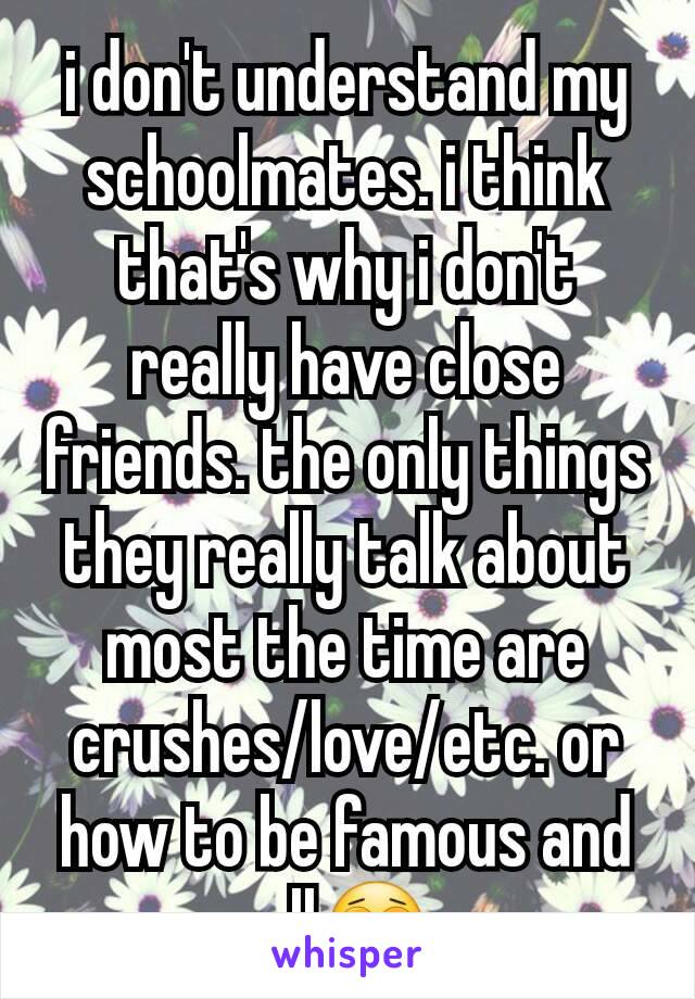 i don't understand my schoolmates. i think that's why i don't really have close friends. the only things they really talk about most the time are crushes/love/etc. or how to be famous and all😩