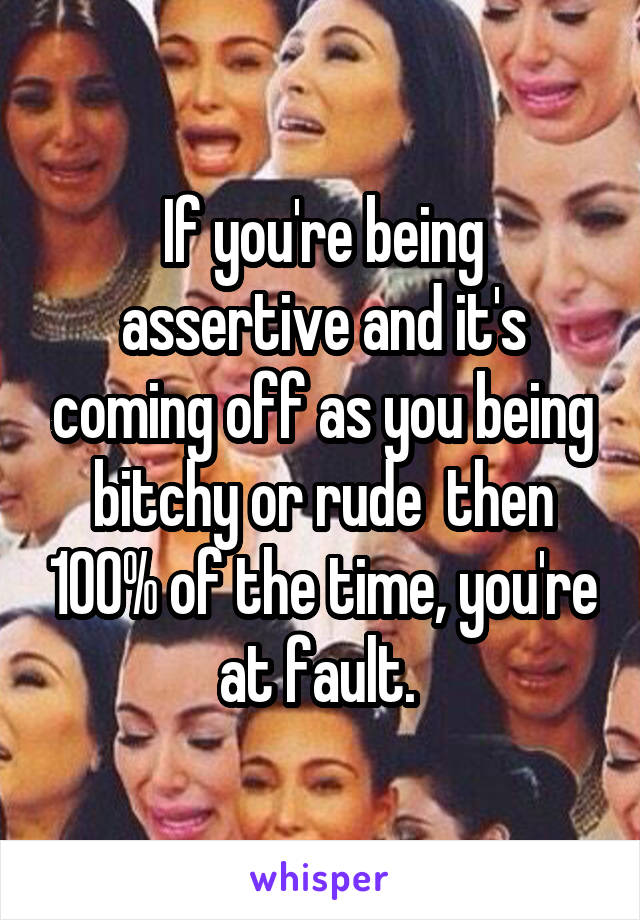 If you're being assertive and it's coming off as you being bitchy or rude  then 100% of the time, you're at fault. 