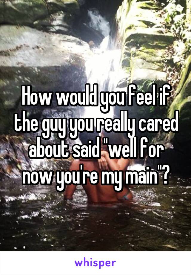 How would you feel if the guy you really cared about said "well for now you're my main"?