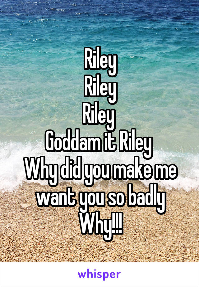 Riley
Riley
Riley 
Goddam it Riley 
Why did you make me want you so badly
Why!!!