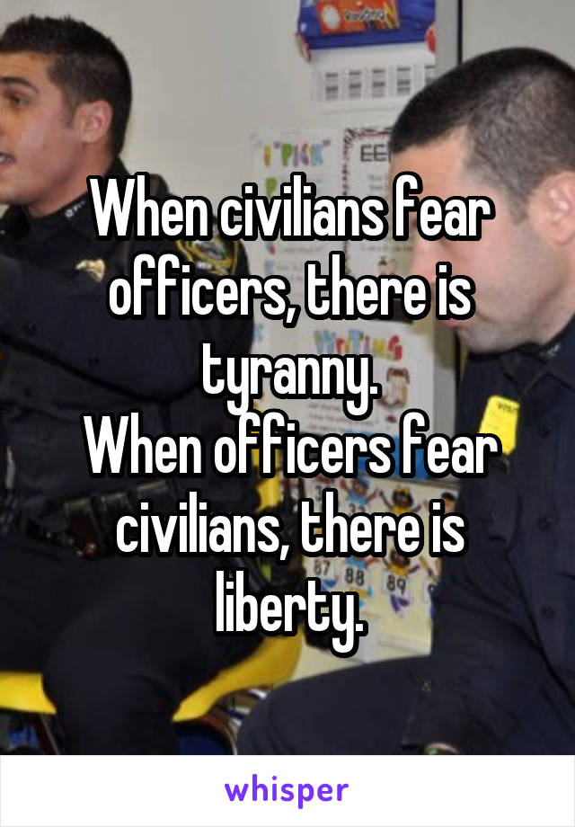 When civilians fear officers, there is tyranny.
When officers fear civilians, there is liberty.
