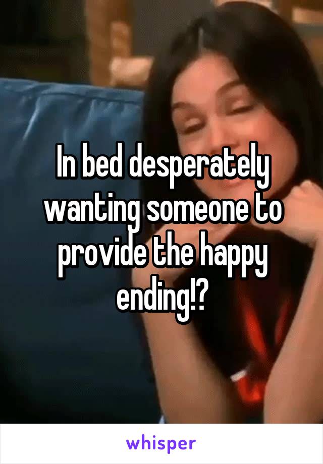 In bed desperately wanting someone to provide the happy ending!?