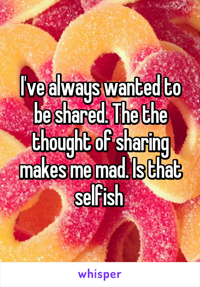 I've always wanted to be shared. The the thought of sharing makes me mad. Is that selfish 