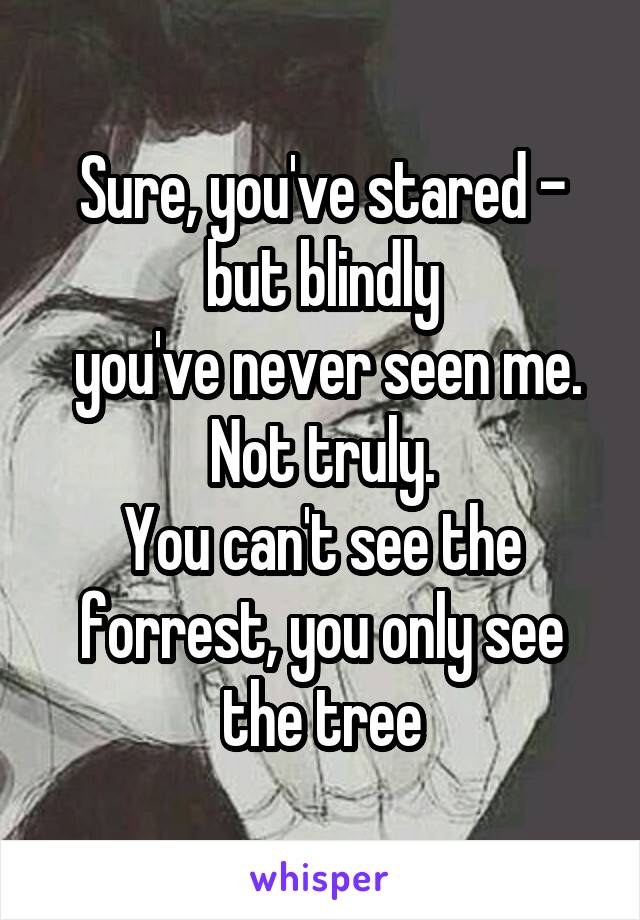 Sure, you've stared - but blindly
 you've never seen me.
Not truly.
You can't see the forrest, you only see the tree