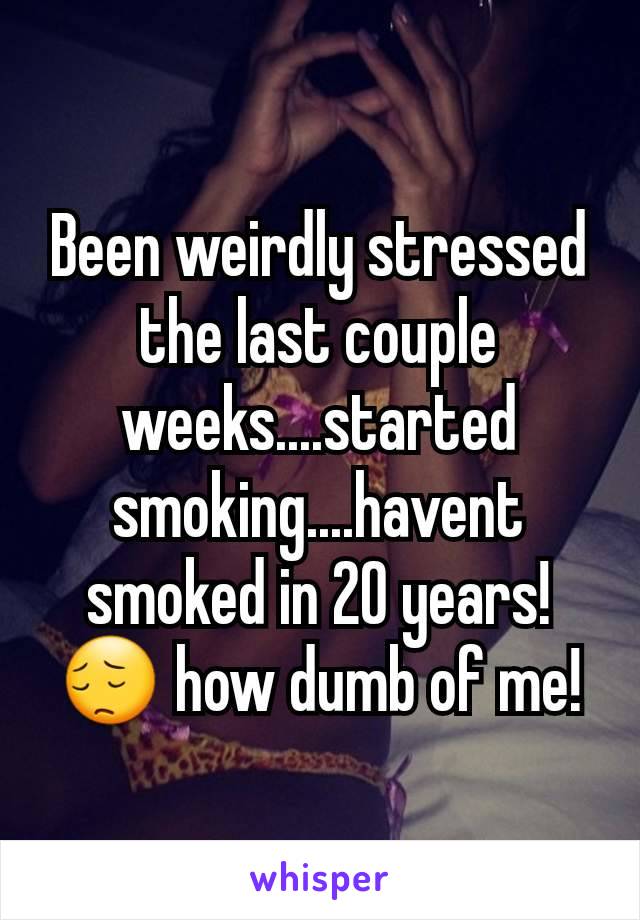 Been weirdly stressed the last couple weeks....started smoking....havent smoked in 20 years! ðŸ˜” how dumb of me!