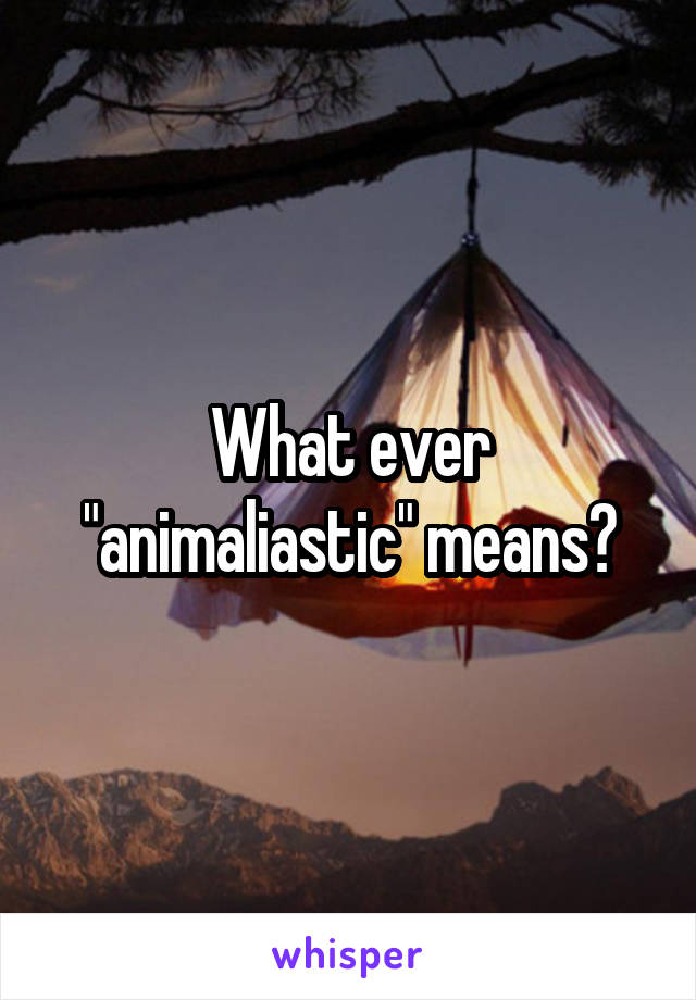 What ever "animaliastic" means?