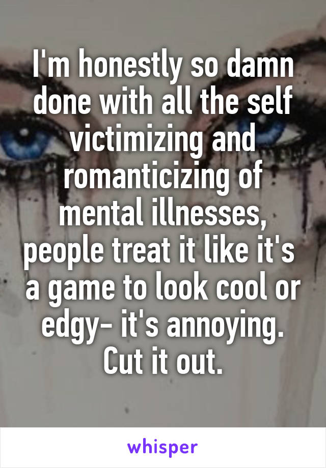 I'm honestly so damn done with all the self victimizing and romanticizing of mental illnesses, people treat it like it's  a game to look cool or edgy- it's annoying. Cut it out.
