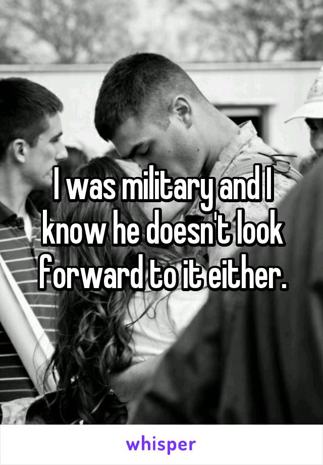 I was military and I know he doesn't look forward to it either.