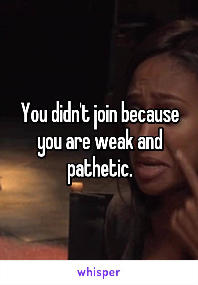 You didn't join because you are weak and pathetic.