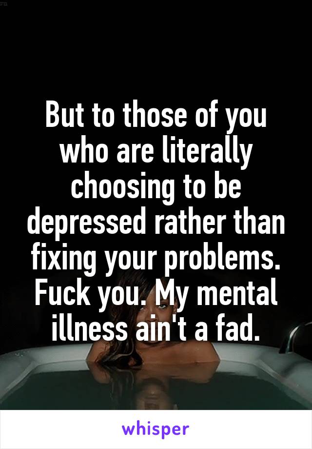 But to those of you who are literally choosing to be depressed rather than fixing your problems. Fuck you. My mental illness ain't a fad.