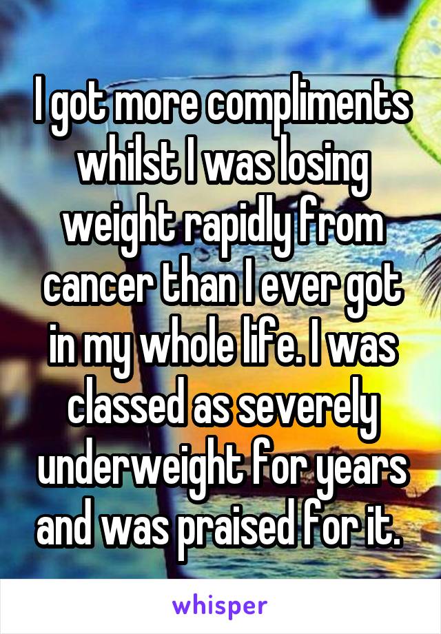I got more compliments whilst I was losing weight rapidly from cancer than I ever got in my whole life. I was classed as severely underweight for years and was praised for it. 