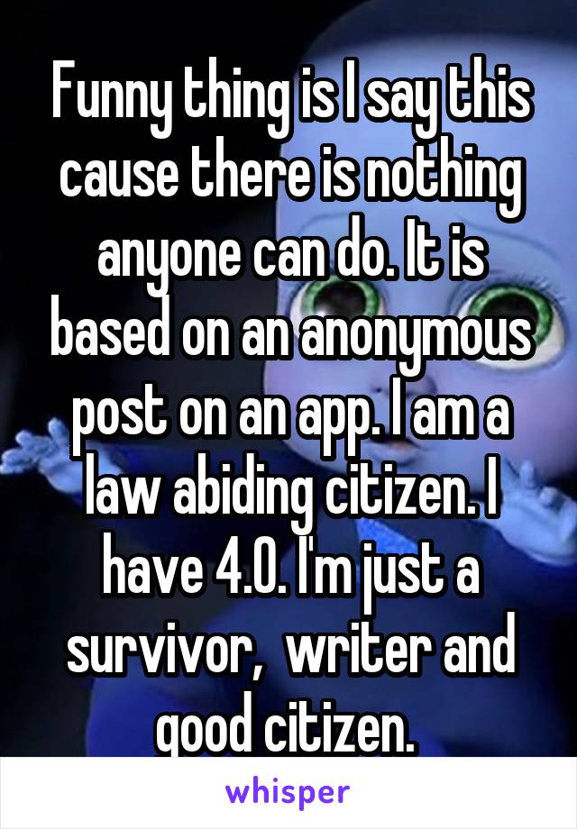 Funny thing is I say this cause there is nothing anyone can do. It is based on an anonymous post on an app. I am a law abiding citizen. I have 4.0. I'm just a survivor,  writer and good citizen. 