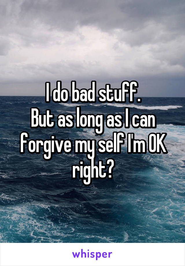 I do bad stuff.
But as long as I can forgive my self I'm OK right?