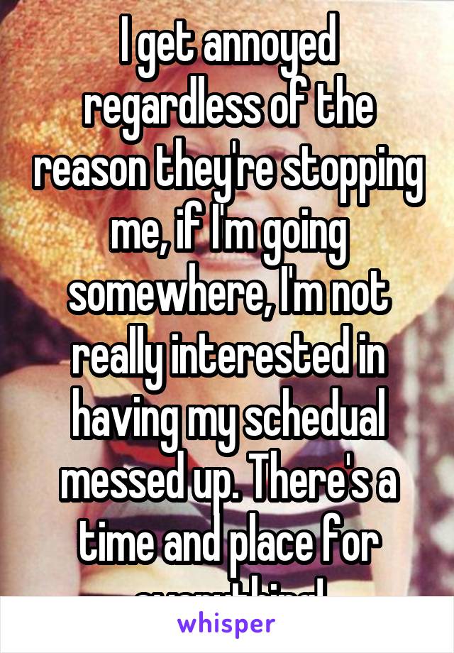 I get annoyed regardless of the reason they're stopping me, if I'm going somewhere, I'm not really interested in having my schedual messed up. There's a time and place for everything!