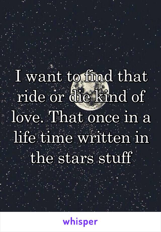 I want to find that ride or die kind of love. That once in a life time written in the stars stuff