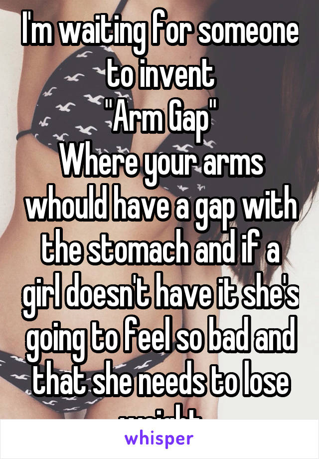 I'm waiting for someone to invent
"Arm Gap"
Where your arms whould have a gap with the stomach and if a girl doesn't have it she's going to feel so bad and that she needs to lose weight