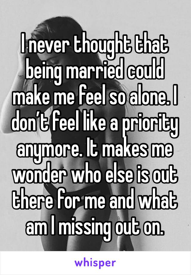 I never thought that being married could make me feel so alone. I don’t feel like a priority anymore. It makes me wonder who else is out there for me and what am I missing out on. 