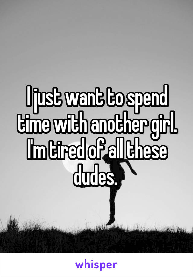 I just want to spend time with another girl. I'm tired of all these dudes. 