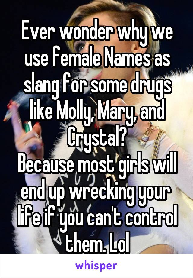 Ever wonder why we use female Names as slang for some drugs like Molly, Mary, and Crystal?
Because most girls will end up wrecking your  life if you can't control them. Lol
