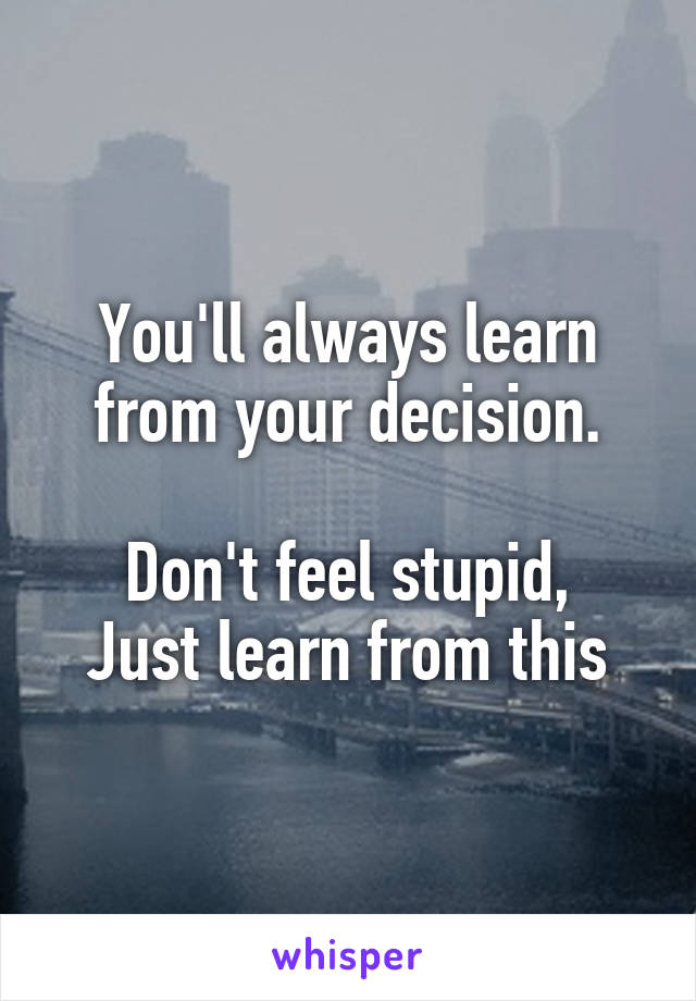 You'll always learn from your decision.

Don't feel stupid,
Just learn from this