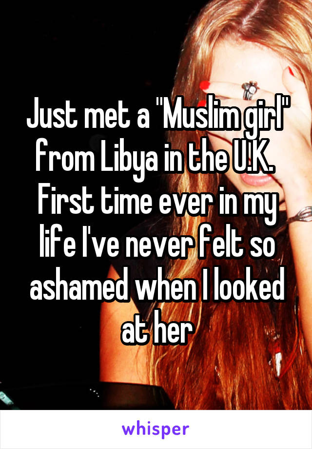 Just met a "Muslim girl" from Libya in the U.K.  First time ever in my life I've never felt so ashamed when I looked at her
