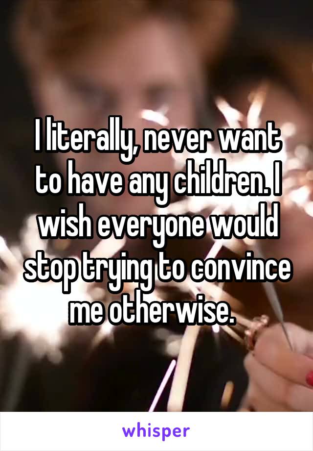 I literally, never want to have any children. I wish everyone would stop trying to convince me otherwise.  