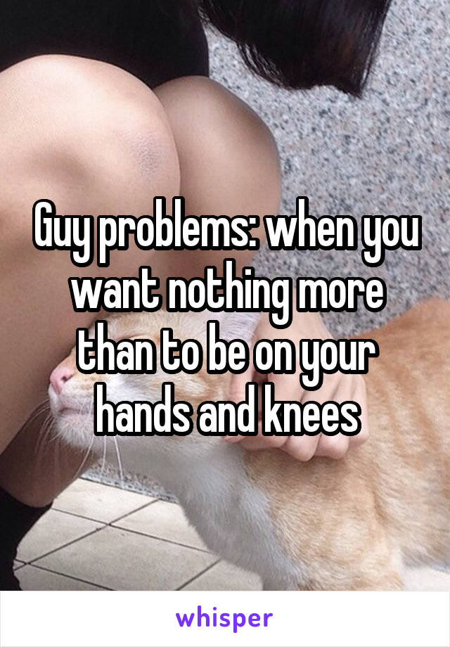 Guy problems: when you want nothing more than to be on your hands and knees