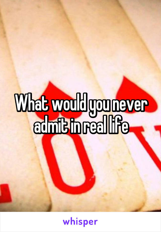 What would you never admit in real life