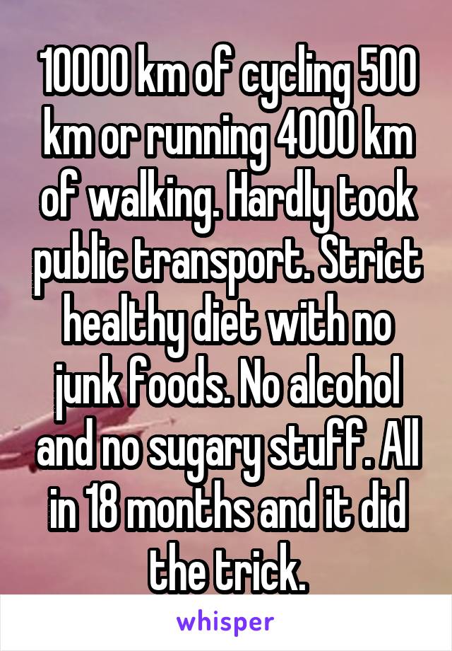 10000 km of cycling 500 km or running 4000 km of walking. Hardly took public transport. Strict healthy diet with no junk foods. No alcohol and no sugary stuff. All in 18 months and it did the trick.
