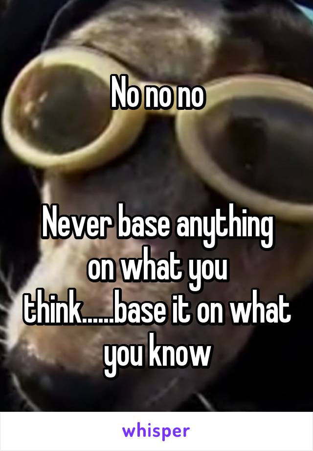 No no no


Never base anything on what you think......base it on what you know