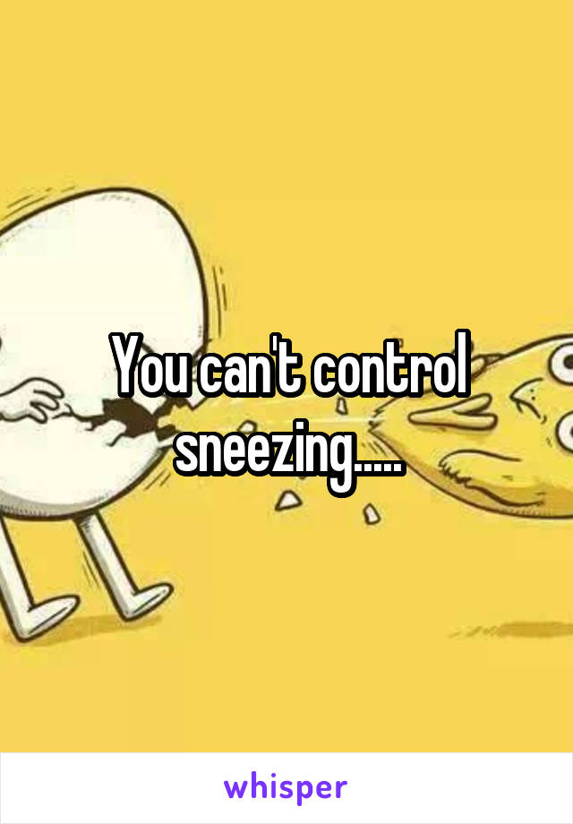 You can't control sneezing.....