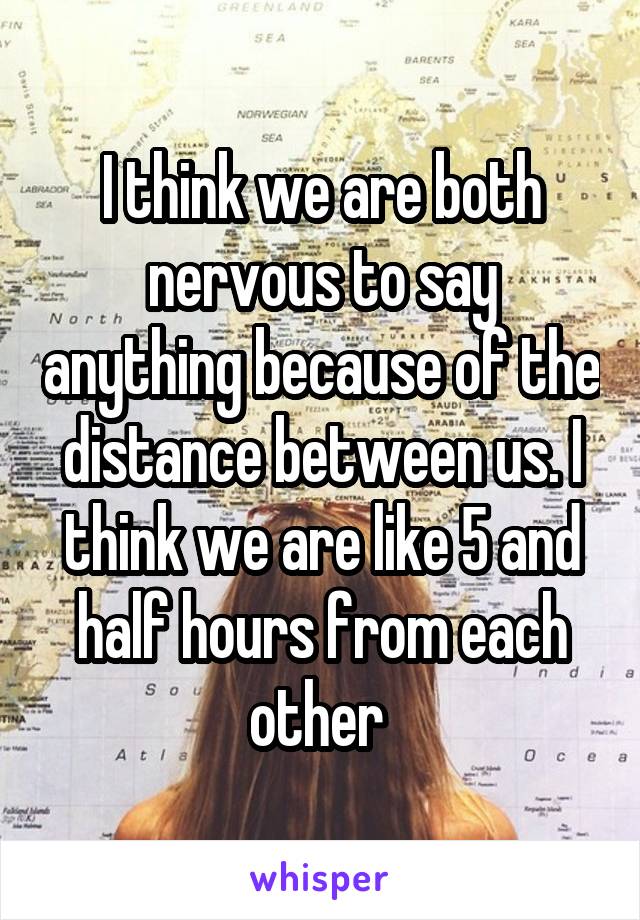 I think we are both nervous to say anything because of the distance between us. I think we are like 5 and half hours from each other 