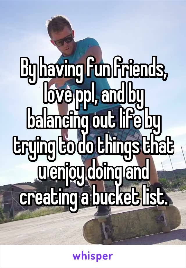 By having fun friends, love ppl, and by balancing out life by trying to do things that u enjoy doing and creating a bucket list.