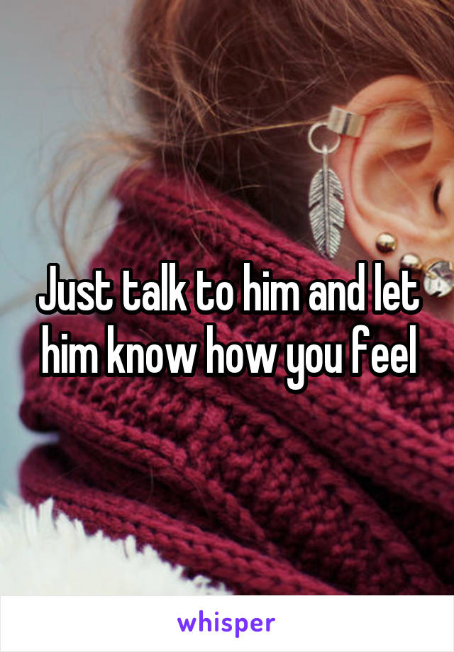 Just talk to him and let him know how you feel