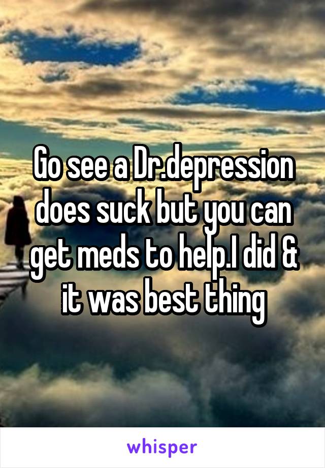 Go see a Dr.depression does suck but you can get meds to help.I did & it was best thing
