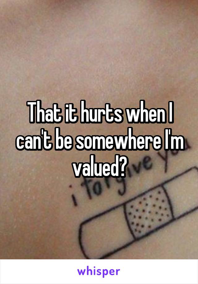 That it hurts when I can't be somewhere I'm valued?