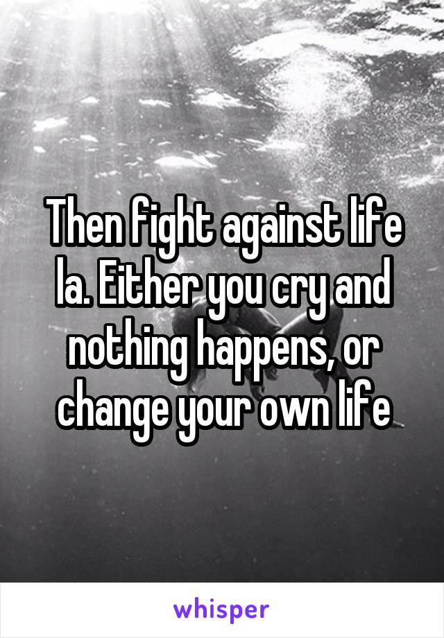 Then fight against life la. Either you cry and nothing happens, or change your own life