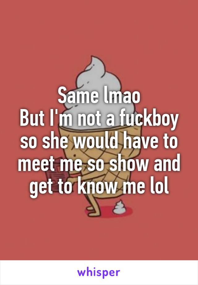 Same lmao
But I'm not a fuckboy so she would have to meet me so show and get to know me lol