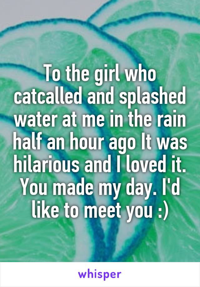To the girl who catcalled and splashed water at me in the rain half an hour ago It was hilarious and I loved it. You made my day. I'd like to meet you :)
