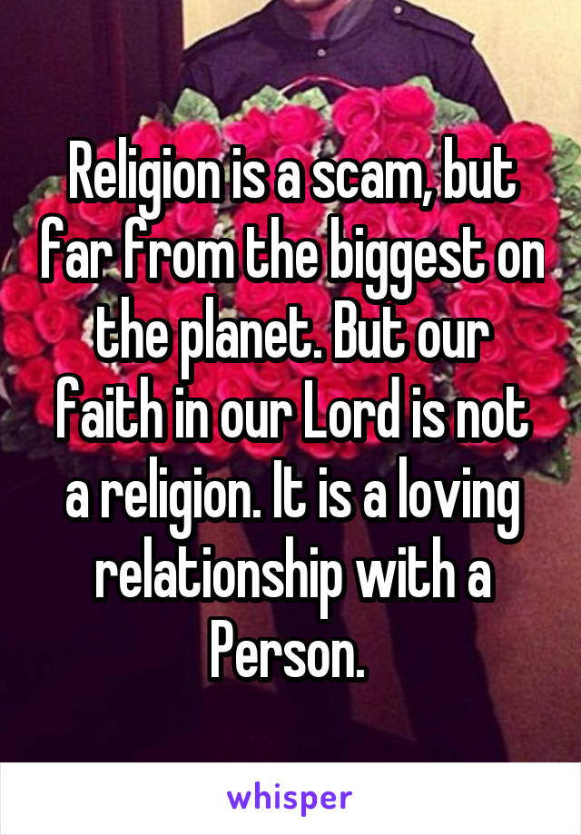 Religion is a scam, but far from the biggest on the planet. But our faith in our Lord is not a religion. It is a loving relationship with a Person. 