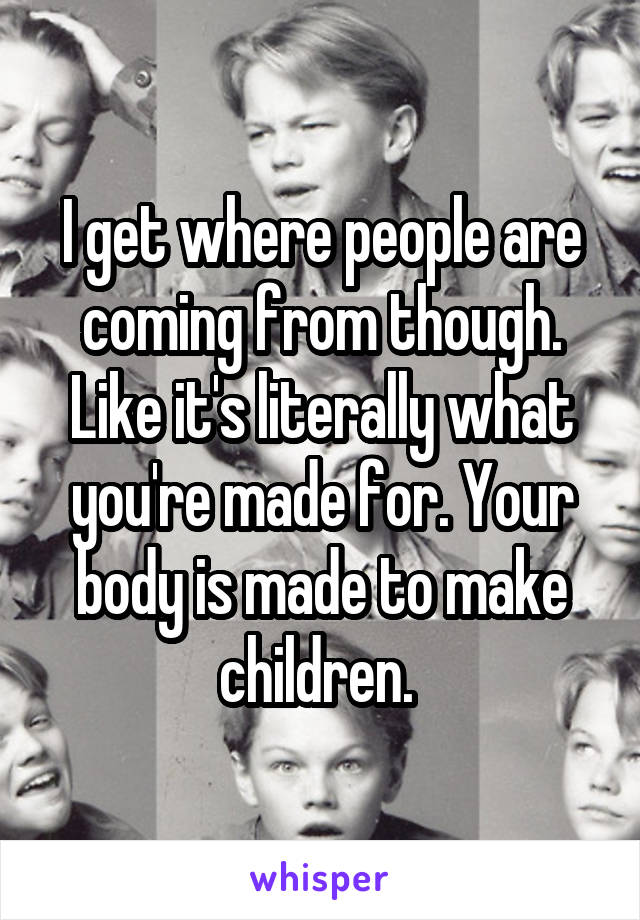 I get where people are coming from though. Like it's literally what you're made for. Your body is made to make children. 