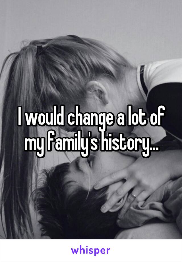 I would change a lot of my family's history...