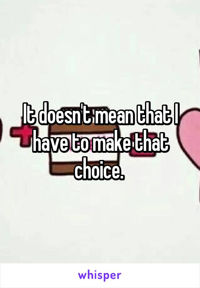 It doesn't mean that I have to make that choice. 