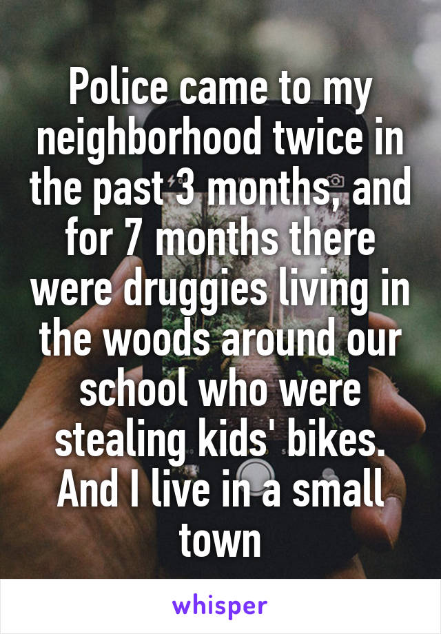 Police came to my neighborhood twice in the past 3 months, and for 7 months there were druggies living in the woods around our school who were stealing kids' bikes. And I live in a small town